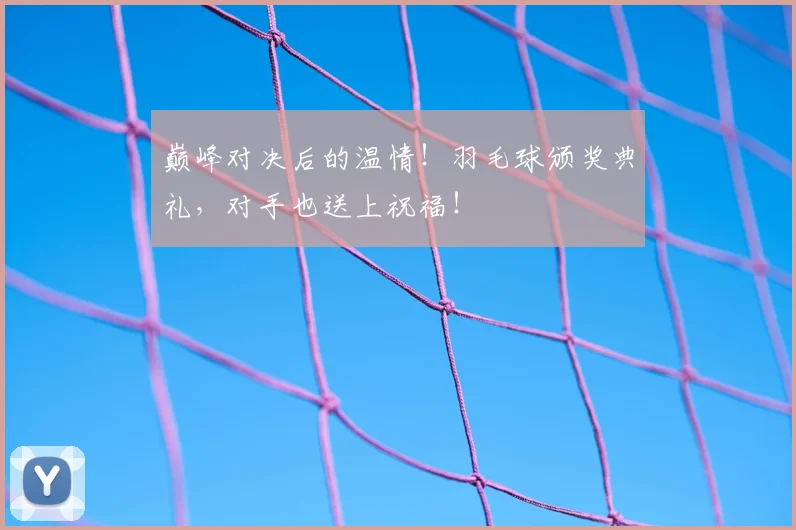 巅峰对决后的温情！羽毛球颁奖典礼，对手也送上祝福！