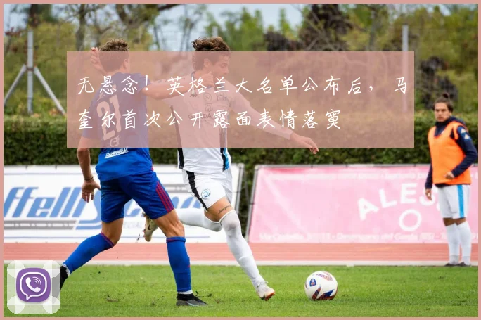 无悬念！英格兰大名单公布后，马奎尔首次公开露面表情落寞