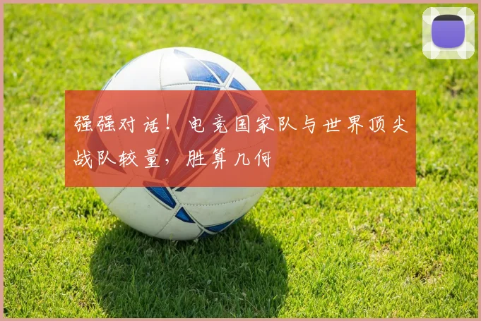 强强对话！电竞国家队与世界顶尖战队较量，胜算几何