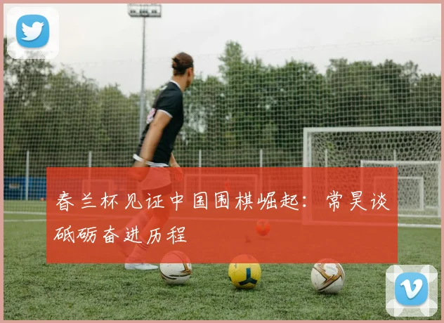 春兰杯见证中国围棋崛起：常昊谈砥砺奋进历程