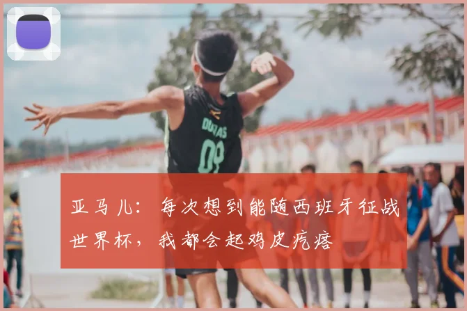 亚马儿：每次想到能随西班牙征战世界杯，我都会起鸡皮疙瘩