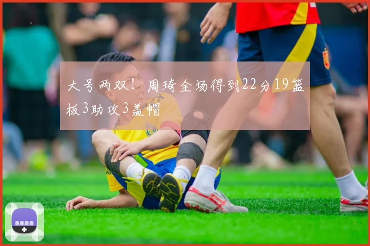 大号两双！周琦全场得到22分19篮板3助攻3盖帽