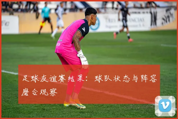 足球友谊赛结果:球队状态与阵容磨合观察