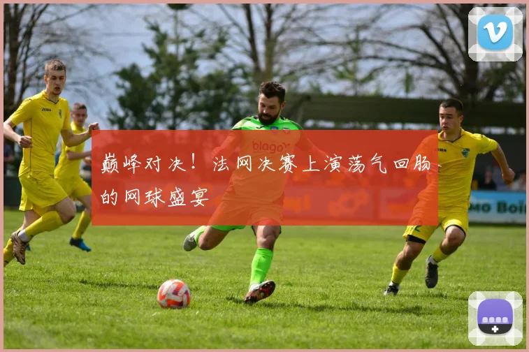 巅峰对决！法网决赛上演荡气回肠的网球盛宴