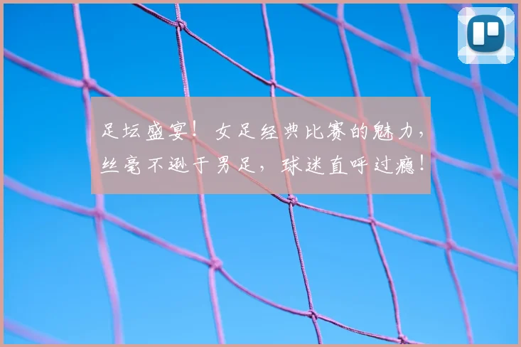 足坛盛宴！女足经典比赛的魅力，丝毫不逊于男足，球迷直呼过瘾！