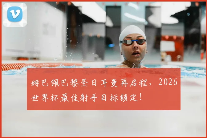 姆巴佩巴黎圣日耳曼再启程，2026世界杯最佳射手目标锁定！