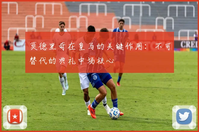 莫德里奇在皇马的关键作用:不可替代的典礼中场核心
