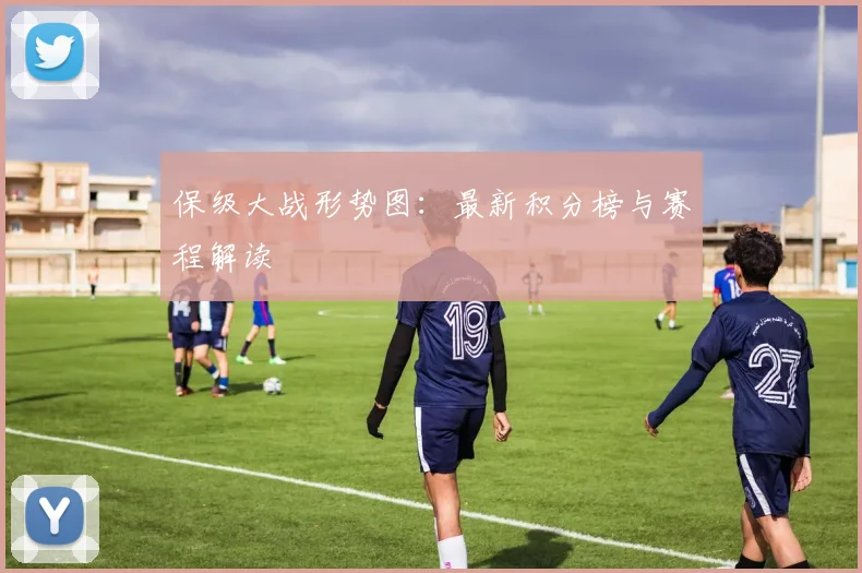 保级大战形势图：最新积分榜与赛程解读