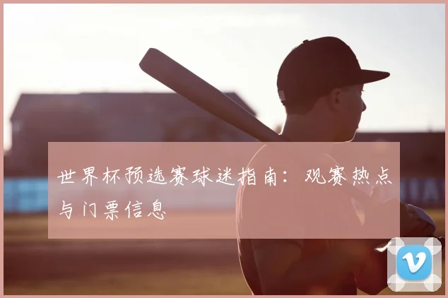 世界杯预选赛球迷指南：观赛热点与门票信息