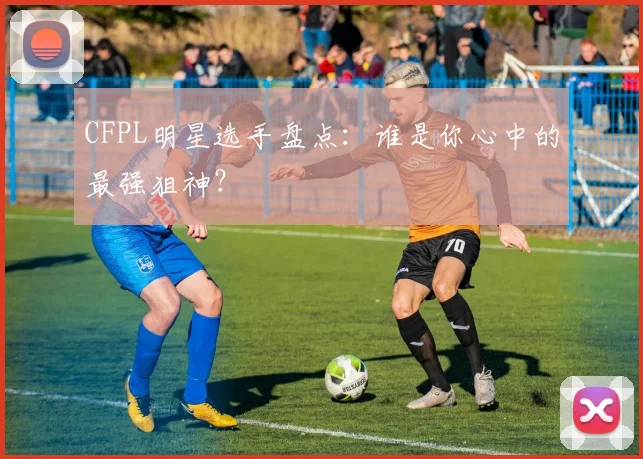CFPL明星选手盘点：谁是你心中的最强狙神？