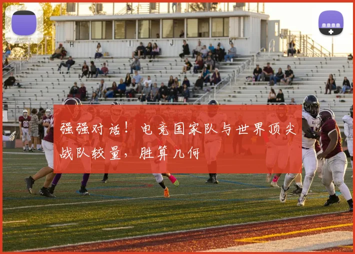 强强对话！电竞国家队与世界顶尖战队较量，胜算几何