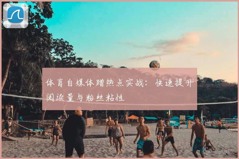 体育自媒体蹭热点实战：快速提升阅读量与粉丝粘性