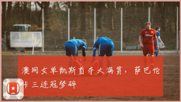 澳网女单凯斯首夺大满贯，萨巴伦卡三连冠梦碎