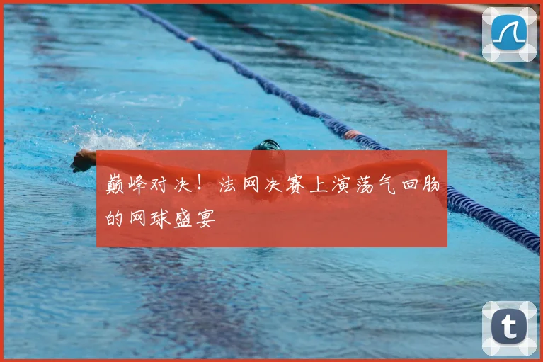 巅峰对决！法网决赛上演荡气回肠的网球盛宴