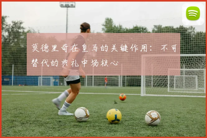 莫德里奇在皇马的关键作用:不可替代的典礼中场核心