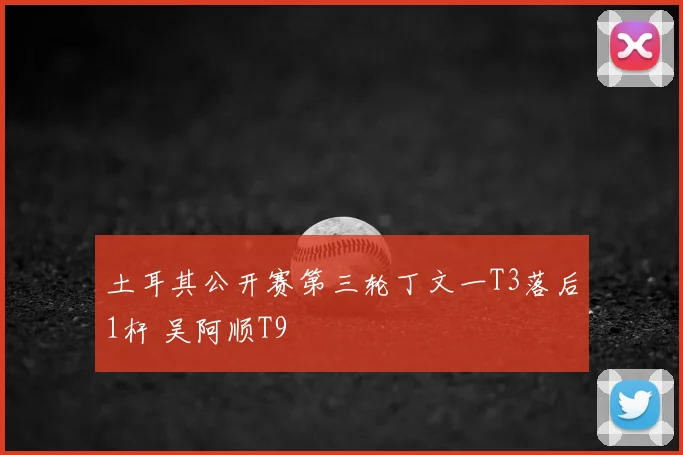 土耳其公开赛第三轮丁文一T3落后1杆 吴阿顺T9