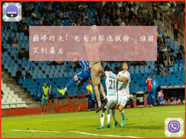 巅峰对决！电竞洲际选拔榜，谁能笑到最后