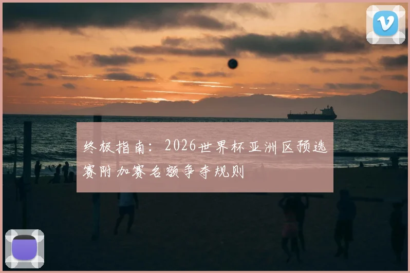 终极指南：2026世界杯亚洲区预选赛附加赛名额争夺规则