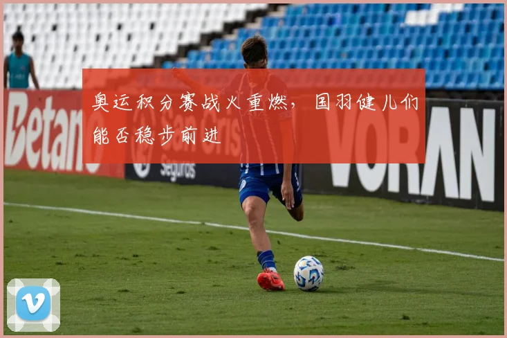 奥运积分赛战火重燃，国羽健儿们能否稳步前进
