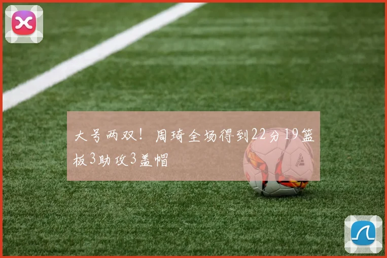 大号两双！周琦全场得到22分19篮板3助攻3盖帽