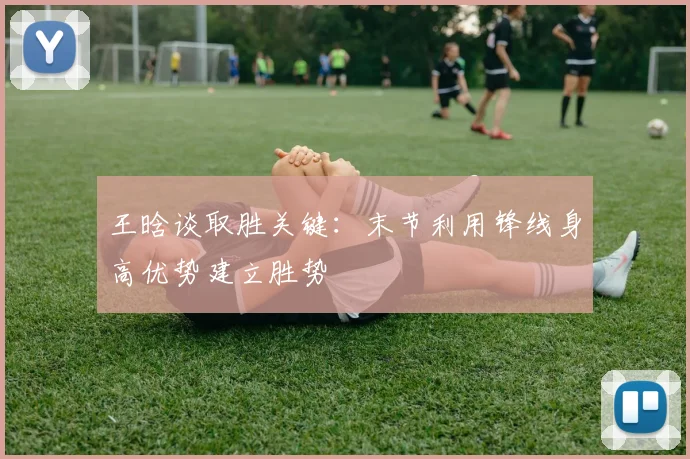 王晗谈取胜关键：末节利用锋线身高优势建立胜势