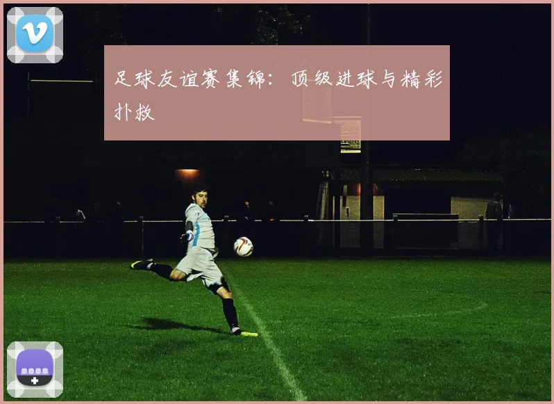 足球友谊赛集锦:顶级进球与精彩扑救