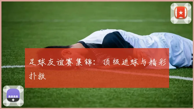 足球友谊赛集锦:顶级进球与精彩扑救