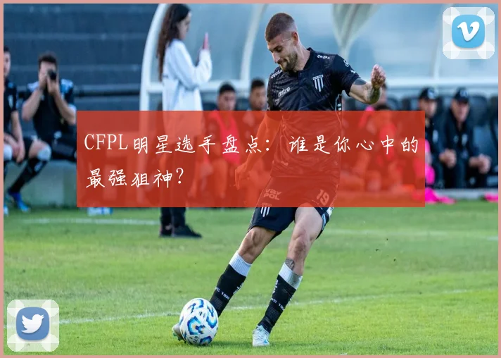 CFPL明星选手盘点：谁是你心中的最强狙神？