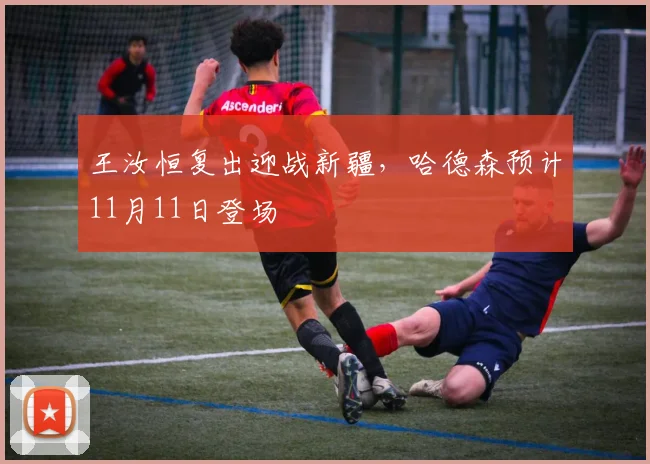 王汝恒复出迎战新疆，哈德森预计11月11日登场